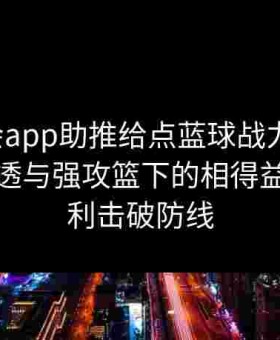 金年会app助推给点蓝球战力飙升：短传渗透与强攻篮下的相得益彰，犀利击破防线