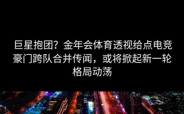 巨星抱团？金年会体育透视给点电竞豪门跨队合并传闻，或将掀起新一轮格局动荡