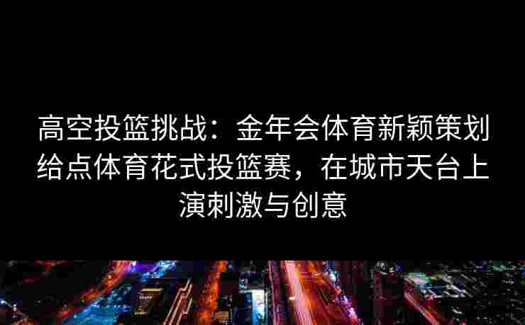高空投篮挑战：金年会体育新颖策划给点体育花式投篮赛，在城市天台上演刺激与创意