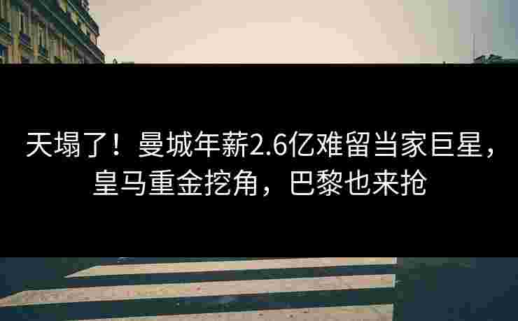 天塌了！曼城年薪2.6亿难留当家巨星，皇马重金挖角，巴黎也来抢