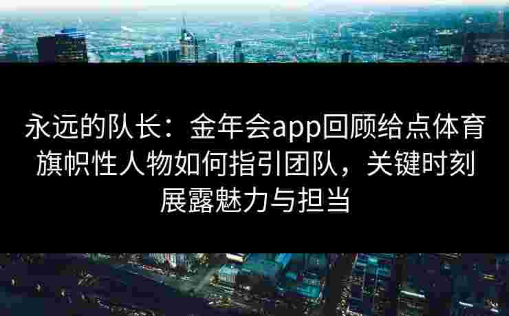 永远的队长：金年会app回顾给点体育旗帜性人物如何指引团队，关键时刻展露魅力与担当