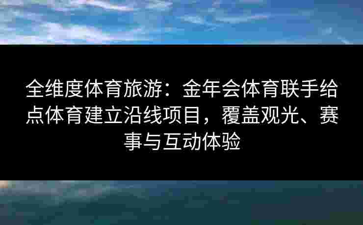 全维度体育旅游：金年会体育联手给点体育建立沿线项目，覆盖观光、赛事与互动体验