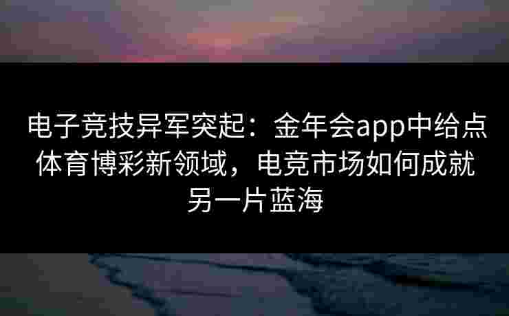 电子竞技异军突起：金年会app中给点体育博彩新领域，电竞市场如何成就另一片蓝海